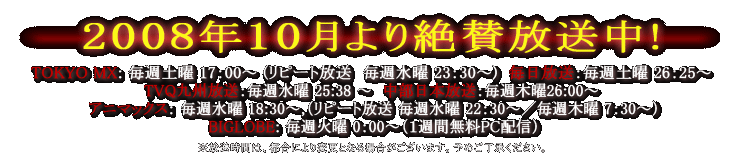2008年10月より放送開始　TOKYO MX：毎週土曜17:00 (水曜23:30) 10/4放送開始 　MBS：毎週土曜26:25 10/4放送開始　TVQ九州放送： 毎週水曜25:38 10/8放送開始　CBC：毎週木曜26:00 10/9放送開始　アニマックス： 毎週水曜18:30,（22:30）、木曜7:30 10/22放送開始
