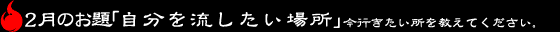 2月のお題「自分を流したい場所」今行きたい所を教えてください。